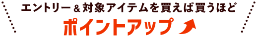エントリー＆対象アイテムを買えば買うほどポイントアップ